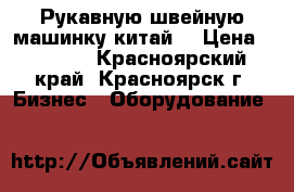 Рукавную швейную машинку китай. › Цена ­ 3 000 - Красноярский край, Красноярск г. Бизнес » Оборудование   